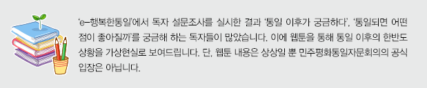 ‘e-행복한통일’에서 독자 설문조사를 실시한 결과 ‘통일 이후가 궁금하다’, ‘통일되면 어떤 점이 좋아질까’를 궁금해 하는 독자들이 많았습니다. 이에 웹툰을 통해 통일 이후의 한반도 상황을 가상현실로 보여드립니다. 단, 웹툰 내용은 상상일 뿐 민주평화통일자문회의의 공식 입장은 아닙니다.