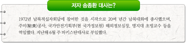 저자 송종환 대사는?1972년 남북적십자회담에 참여한 것을 시작으로 20여 년간 남북대화에 종사했으며, 주미(駐美)공사, 국가안전기획부(현 국가정보원) 해외정보실장, 명지대 초빙교수 등을 역임했다. 지난해 6월 주 파키스탄대사로 부임했다.