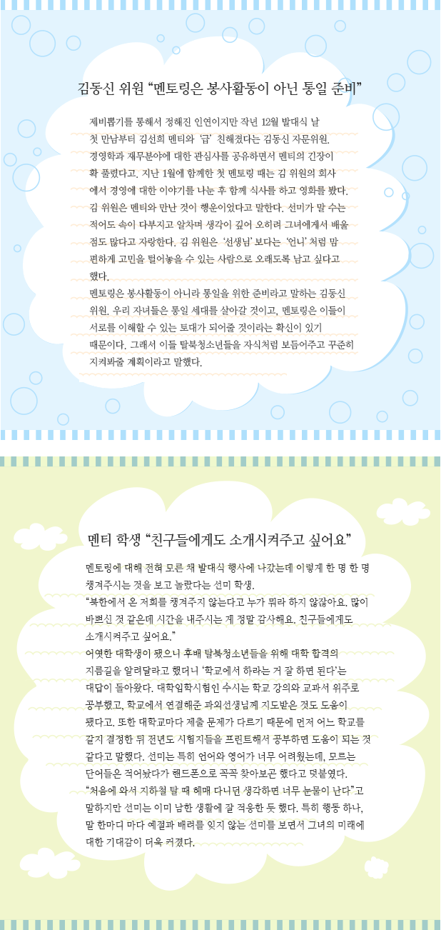 김동신 위원 “멘토링은 봉사활동이 아닌 통일 준비” 제비뽑기를 통해서 정해진 인연이지만 작년 12월 발대식 날 
첫 만남부터 김선희 멘티와 ‘급’ 친해졌다는 김동신 자문위원. 경영학과 재무분야에 대한 관심사를 공유하면서 멘티의 긴장이 
확 풀렸다고. 지난 1월에 함께한 첫 멘토링 때는 김 위원의 회사
에서 경영에 대한 이야기를 나눈 후 함께 식사를 하고 영화를 봤다. 
김 위원은 멘티와 만난 것이 행운이었다고 말한다. 선미가 말 수는 적어도 속이 다부지고 알차며 생각이 깊어 오히려 그녀에게서 배울 점도 많다고 자랑한다. 김 위원은 ‘선생님’보다는 ‘언니’처럼 맘 편하게 고민을 털어놓을 수 있는 사람으로 오래도록 남고 싶다고 했다. 
멘토링은 봉사활동이 아니라 통일을 위한 준비라고 말하는 김동신 위원. 우리 자녀들은 통일 세대를 살아갈 것이고, 멘토링은 이들이 서로를 이해할 수 있는 토대가 되어줄 것이라는 확신이 있기 때문이다. 그래서 이들 탈북청소년들을 자식처럼 보듬어주고 꾸준히 지켜봐줄 계획이라고 말했다. 멘티 학생 “친구들에게도 소개시켜주고 싶어요” 멘토링에 대해 전혀 모른 채 발대식 행사에 나갔는데 이렇게 한 명 한 명 챙겨주시는 것을 보고 놀랐다는 선미 학생. 
“북한에서 온 저희를 챙겨주지 않는다고 누가 뭐라 하지 않잖아요. 많이 바쁘신 것 같은데 시간을 내주시는 게 정말 감사해요. 친구들에게도 소개시켜주고 싶어요.”
어엿한 대학생이 됐으니 후배 탈북청소년들을 위해 대학 합격의 지름길을 알려달라고 했더니 ‘학교에서 하라는 거 잘 하면 된다’는 대답이 돌아왔다. 대학입학시험인 수시는 학교 강의와 교과서 위주로 공부했고, 학교에서 연결해준 과외선생님께 지도받은 것도 도움이 됐다고. 또한 대학교마다 제출 문제가 다르기 때문에 먼저 어느 학교를 갈지 결정한 뒤 전년도 시험지들을 프린트해서 공부하면 도움이 되는 것 같다고 말했다. 선미는 특히 언어와 영어가 너무 어려웠는데, 모르는 단어들은 적어놨다가 핸드폰으로 꼭꼭 찾아보곤 했다고 덧붙였다.
“처음에 와서 지하철 탈 때 헤매 다니던 생각하면 너무 눈물이 난다”고 말하지만 선미는 이미 남한 생활에 잘 적응한 듯 했다. 특히 행동 하나, 말 한마디 마다 예절과 배려를 잊지 않는 선미를 보면서 그녀의 미래에 대한 기대감이 더욱 커졌다.