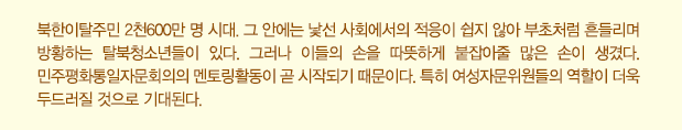 북한이탈주민 2천600만 명 시대. 그 안에는 낯선 사회에서의 적응이 쉽지 않아 부초처럼 흔들리며 방황하는 탈북청소년들이 있다. 그러나 이들의 손을 따뜻하게 붙잡아줄 많은 손이 생겼다. 민주평화통일자문회의의 멘토링활동이 곧 시작되기 때문이다. 특히 여성자문위원들의 역할이 더욱 두드러질 것으로 기대된다.