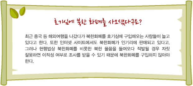 호기심에 북한 화폐를 사오셨다구요? 최근 중국 등 해외여행을 나갔다가 북한화폐를 호기심에 구입해오는 사람들이 늘고 있다고 한다. 또한 인터넷 사이트에서도 북한화폐가 인기리에 판매되고 있다고. 그러나 현행법상 북한화폐를 비롯한 북한 물품을 들여오다 적발될 경우 자칫 잘못하면 이적성 여부로 조사를 받을 수 있기 때문에 북한화폐를 구입하지 않아야 한다.