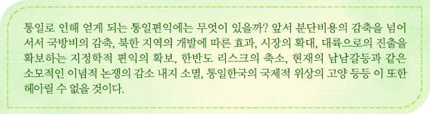 통일로 인해 얻게 되는 통일편익에는 무엇이 있을까? 앞서 분단비용의 감축을 넘어 서서 국방비의 감축, 북한 지역의 개발에 따른 효과, 시장의 확대, 대륙으로의 진출을 확보하는 지정학적 편익의 확보, 한반도 리스크의 축소, 현재의 남남갈등과 같은 소모적인 이념적 논쟁의 감소 내지 소멸, 통일한국의 국제적 위상의 고양 등등 이 또한 헤아릴 수 없을 것이다. 