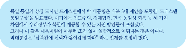 독일 통일의 상징 도시인 드레스덴에서 박 대통령은 대북 3대 제안을 포함한 ‘드레스덴 통일구상’을 발표했다. 여기에는 인도주의, 경제협력, 민족 동질성 회복 등 세 가지 차원에서 우리정부가 북한에 제공할 수 있는 지원 방안들이 포함됐다.
그러나 이 같은 대북지원이 아무런 조건 없이 일방적으로 이뤄지는 것은 아니다. 
박대통령은 “남북간에 신뢰가 쌓여감에 따라” 라는 전제를 분명히 했다.