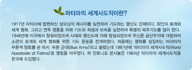 파티마의 세계사도직은? 1917년 파티마에 발현하신 성모님의 메시지를 실천하며 기도하는 평신도 단체이다. 죄인의 회개와 세계 평화, 그리고 연옥 영혼을 위해 기도와 희생과 보속을 실천하며 특별히 묵주기도를 많이 한다. 1948년에 미국에서 창설되었으며 사제와 평신도에 의해 창설되었으며 무신론 공산주의에 대항하여 소련의 회개와 세계 평화를 위한 기도 운동을 전개하였다. 처음에는 평화를 상징하는 마리아의 푸른색 망토를 본 따서 '푸른 군대(Blue Army)'라고 불렀는데 1987년에 ‘파티마의 세계사도직(World Apostolate of Fatima)’로 명칭을 바꾸었다. 하 안토니오 몬시뇰은 1964년 파티마의 세계사도직을 한국에 도입했다.