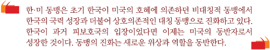 한·미 동맹은 초기 한국이 미국의 호혜에 의존하던 비대칭적 동맹에서 한국의 국력 성장과 더불어 상호의존적인 대칭 동맹으로 진화하고 있다. 한국이 과거 피보호국의 입장이었다면 이제는 미국의 동반자로서 성장한 것이다. 동맹의 진화는 새로운 위상과 역할을 동반한다. 