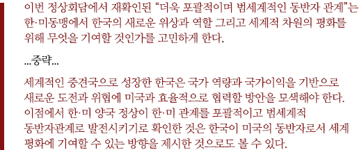 이번 정상회담에서 재확인된 “더욱 포괄적이며 범세계적인 동반자 관계”는 한·미동맹에서 한국의 새로운 위상과 역할 그리고 세계적 차원의 평화를 위해 무엇을 기여할 것인가를 고민하게 한다.
...중략... 
세계적인 중견국으로 성장한 한국은 국가 역량과 국가이익을 기반으로 새로운 도전과 위협에 미국과 효율적으로 협력할 방안을 모색해야 한다. 이점에서 한·미 양국 정상이 한·미 관계를 포괄적이고 범세계적 동반자관계로 발전시키기로 확인한 것은 한국이 미국의 동반자로서 세계 평화에 기여할 수 있는 방향을 제시한 것으로도 볼 수 있다.