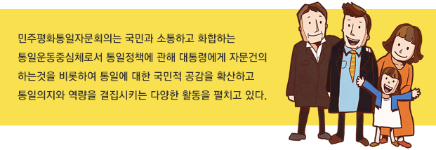 민주평화통일자문회의는 국민과 소통하고 화합하는 통일운동중심체로서 통일정책에 관해 대통령에게 자문건의 하는것을 비롯하여 통일에 대한 국민적 공감을 확산하고 통일의지와 역량을 결집시키는 다양한 활동을 펼치고 있다. 