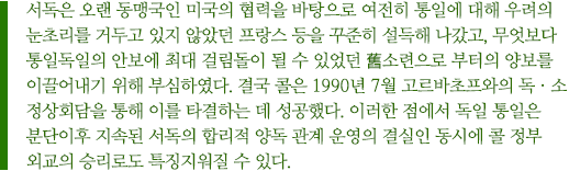 서독은 오랜 동맹국인 미국의 협력을 바탕으로 여전히 통일에 대해 우려의 눈초리를 거두고 있지 않았던 프랑스 등을 꾸준히 설득해 나갔고, 무엇보다 통일독일의 안보에 최대 걸림돌이 될 수 있었던 舊소련으로 부터의 양보를 이끌어내기 위해 부심하였다. 결국 콜은 1990년 7월 고르바초프와의 독ㆍ소 정상회담을 통해 이를 타결하는 데 성공했다. 이러한 점에서 독일 통일은 분단이후 지속된 서독의 합리적 양독 관계 운영의 결실인 동시에 콜 정부 외교의 승리로도 특징지워질 수 있다.