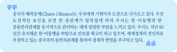 중국의 매력공세는 우리에게 기회이자 도전으로 다가오고 있다. 우선 도전적인 요인을 보면 한·중관계가 밀착됨에 따라 우리는 한·미동맹과 한·중동반자관계를 동시적으로 관리하는 데에 상당한 부담을 느끼고 있다. 우리는 지난 60년간 유지해온 한·미동맹을 바탕으로 안보를 확고히 하고 있으며, 세계경제의 견인차로 부상하고 있는 중국과의 동반자관계를 통하여 경제적 번영을 추구하고 있다.