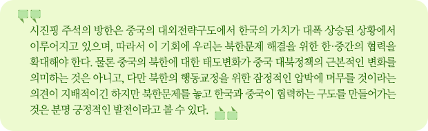 시진핑의 방한은 중국의 대외전략구도에서 한국의 가치가 대폭 상승된 상황에서 이루어지고 있으며, 따라서 이 기회에 우리는 북한문제 해결을 위한 한·중간의 협력을 확대해야 한다. 물론 중국의 북한에 대한 태도변화가 중국 대북정책의 근본적인 변화를 의미하는 것은 아니고, 다만 북한의 행동교정을 위한 잠정적인 압박에 머무를 것이라는 의견이 지배적이긴 하지만 북한문제를 놓고 한국과 중국이 협력하는 구도를 만들어가는 것은 분명 긍정적인 발전이라고 볼 수 있다.