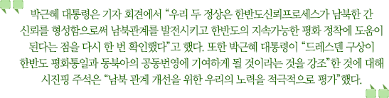 박근혜 대통령은 기자 회견에서 “우리 두 정상은 한반도신뢰프로세스가 남북한 간 신뢰를 형성함으로써 남북관계를 발전시키고 한반도의 지속가능한 평화 정착에 도움이 된다는 점을 다시 한 번 확인했다”고 했다. 또한 박근혜 대통령이 “드레스덴 구상이 한반도 평화통일과 동북아의 공동번영에 기여하게 될 것이라는 것을 강조”한 것에 대해 시진핑 주석은 “남북 관계 개선을 위한 우리의 노력을 적극적으로 평가”했다.