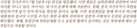 시진핑 국가주석이 7월 3일과 4일 한국을 방문했다. 이번 방문은 남북관계와 관련하여 여러 의미를 지니고 있다. 여기서는 세 가지 문제에 대해 서술한다. 첫째, 중국 국가주석이 북한을 방문하기에 앞서 먼저 한국을 방문한 것이다. 둘째, 이번 정상회담을 통해 한국의 박근혜 대통령과 중국의 시진핑 주석은 북한 문제와 관련하여 일련의 사항에서 진전된 공감대를 확인했다. 셋째, 한중간에 북한문제를 두고 공감과 협력이 증가하는 것은 북한에게 매우 큰 부담으로 작용할 것이다.