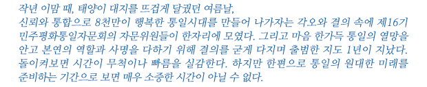 작년 이맘 때, 태양이 대지를 뜨겁게 달궜던 여름날,
신뢰와 통합으로 8천만이 행복한 통일시대를 만들어 나가자는 각오와 결의 속에 제16기 민주평화통일자문회의 자문위원들이 한자리에 모였다. 그리고 마음 한가득 통일의 열망을 안고 본연의 역할과 사명을 다하기 위해 결의를 굳게 다지며 출범한 지도 1년이 지났다. 돌이켜보면 시간이 무척이나 빠름을 실감한다. 하지만 한편으로 통일의 원대한 미래를 준비하는 기간으로 보면 매우 소중한 시간이 아닐 수 없다.