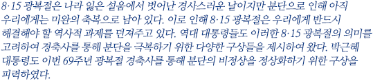 8·15 광복절은 나라 잃은 설움에서 벗어나 경축해야 할 축복이지만 분단으로 인해 미완의 축복으로 남아 있다. 이로 인해 8·15 광복절은 우리에게 반드시 해결해야 할 역사적 과제를 던져주고 있다. 역대 대통령들도 이러한 8·15 광복절의 의미를 고려하여 경축사를 통해 분단을 극복하기 위한 다양한 구상들을 제시하여 왔다. 박근혜 대통령도 이번 69주년 광복절 경축사를 통해 분단의 비정상을 정상화하기 위한 구상을 피력하였다.