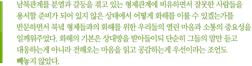 남북관계를 분열과 갈등을 겪고 있는 형제관계에 비유하면서 잘못한 사람들을 용서할 준비가 되어 있지 않은 상태에서 어떻게 화해를 이룰 수 있겠는가를 반문하면서 북녘 형제들과의 화해를 위한 우리들의 열린 마음과 소통의 중요성을 일깨워주었다. 화해의 기본은 상대방을 받아들이되 단순히 그들의 말만 듣고 대응하는게 아니라 전해오는 마음을 읽고 공감하는게 우선이라는 조언도 빼놓지 않았다.