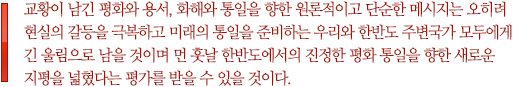 교황이 남긴 평화와 용서, 화해와 통일을 향한 원론적이고 단순한 메시지는 오히려 현실의 갈등을 극복하고 미래의 통일을 준비하는 우리와 한반도 주변국가 모두에게 긴 울림으로 남을 것이며 먼 훗날 한반도에서의 진정한 평화 통일을 향한 새로운 지평을 넓혔다는 평가를 받을 수 있을 것이다.