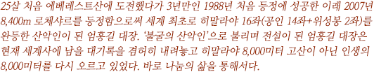 25살 처음 에베레스트산에 도전했다 3년만인 1988년 처음 등정에 성공한 이래 2007년 8,383m 로체샤르를 등정함으로써 세계 최초로 히말라야 16좌(공인 14좌+위성봉 2좌)를 완등한 산악인이 된 엄홍길 대장. ‘불굴의 산악인’으로 불리며 전설이 된 엄홍길 대장은 현재 세계사에 남을 대기록을 겸허히 내려놓고 히말라야 8,000미터 고산이 아닌 인생의 8,000미터를 다시 오르고 있었다. 바로 나눔의 삶을 통해서다.