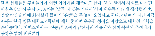 탈북 선배들은 후배들에게 이런 이야기를 해준다고 한다. ‘하나원에서 사회로 나가면 며칠은 반드시 운다’고. A씨는 ‘남들 다 겪는 거니까’하며 대수롭지 않게 생각했지만, 정말 딱 3일 만에 화장실에 들어가 ‘온밤’을 목 놓아 울었다고 한다. 4년여가 지난 지금 A씨는 현재 명문 대학교 4학년에 재학 중이며 우수한 성적을 바탕으로 대학원 진학을 준비중이다. 이번호에서는 ‘신중남’ A씨의 남한사회 적응기와 함께 북한의 추석나기 풍경을 함께 전해본다.