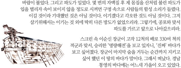 바람이 불었다. 그리고 파도가 일었다. 몇 번의 자맥질 후 제 몸집을 산처럼 불린 파도가 입을 벌리자 속이 보이지 않을 정도로 시꺼먼 구멍 속으로 사람들의 함성 소리가 들렸다. 이길 것이라 기대했던 것은 아닐 것이다. 이기겠다고 각오한 것도 아닐 것이다. 그저 살기위해서는 이기는 것 외에 딱히 다른 방도가 없었으리라. 그렇기에, 공포와 맞서 파도를 가르고 앞으로 나아갔으리라. 

스크린 속 이순신 장군이 고작 12척의 배로 330여 척의 적군과 맞서, 승리한 ‘명량해전’을 보고 있자니, ‘진짜’ 바다가 보고 싶어졌다. 장군이 마지막 숨을 거두는 순간까지 지키고 싶어 했던 이 땅의 바다가 말이다. 그래서 떠났다. 경남 통영의 바다에는 어느새 가을이 오고 있었다.
스크린 속 이순신 장군이 고작 12척의 배로 330여 척의 적군과 맞서, 승리한 ‘명량해전’을 보고 있자니, ‘진짜’ 바다가 보고 싶어졌다. 장군이 마지막 숨을 거두는 순간까지 지키고 싶어 했던 이 땅의 바다가 말이다. 그래서 떠났다. 경남 통영의 바다에는 어느새 가을이 오고 있었다.