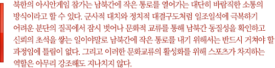 북한의 아시안게임 참가는 남북간에 작은 통로를 열어가는 대단히 바람직한 소통의 방식이라고 할 수 있다. 군사적 대치와 정치적 대결구도처럼 일조일석에 극복하기 어려운 분단의 질곡에서 잠시 벗어나 문화적 교류를 통해 남북간 동질성을 확인하고 신뢰의 초석을 쌓는 일이야말로 남북간에 작은 통로를 내기 위해서는 반드시 거쳐야 할 과정임에 틀림이 없다. 그리고 이러한 문화교류의 활성화를 위해 스포츠가 차지하는 역할은 아무리 강조해도 지나치지 않다.