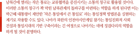 남북간에 열리는 작은 통로는 교류협력을 증진시키는 소통의 창구로 활용될 것이다. 이러한 소통의 창구가 꽉 막힌 남북관계의 돌파구를 마련하는 역할을 하게 된다면 이는 박근혜 대통령이 제안한 ‘작은 통일에서 큰 통일로’ 라는 통일정책 방법론을 실현하는 계기로 작용할 수도 있다. 나아가 북한의 인천아시안게임 참가는 통일친화적 사회 건설과 통일시대의 기반 구축이라는 긴 여정으로 나아가는 데에 징검다리의 역할을 하게 될 것이 분명하다.