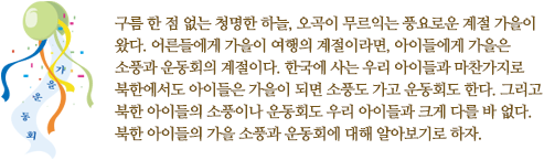 구름 한 점 없는 청명한 하늘, 오곡이 무르익는 풍요로운 계절 가을이 왔다. 어른들에게 가을이 여행의 계절이라면, 아이들에게 가을은 소풍과 운동회의 계절이다. 한국에 사는 우리 아이들과 마찬가지로 북한에서도 아이들은 가을이 되면 소풍도 가고 운동회도 한다. 그리고 북한 아이들의 소풍이나 운동회도 우리 아이들과 크게 다를 바 없다. 북한 아이들의 가을 소풍과 운동회에 대해 알아보기로 하자.