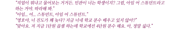 “직업이 뭐냐고 물어보는 거거든. 민관이 너는 학생이지? 그럼, 아임 어 스튜던트라고 하는 거야. 따라해 봐.”
“아임... 어... 스튜던트, 아임 어 스튜던트.”
“영호야, 너 진도가 꽤 늦다? 지금 너네 학교 분수 배우고 있지 않아?”
“맞아요. 저 지금 1단원 곱셈 하는데 학교에선 4단원 분수 해요. 아, 정말 싫다.”