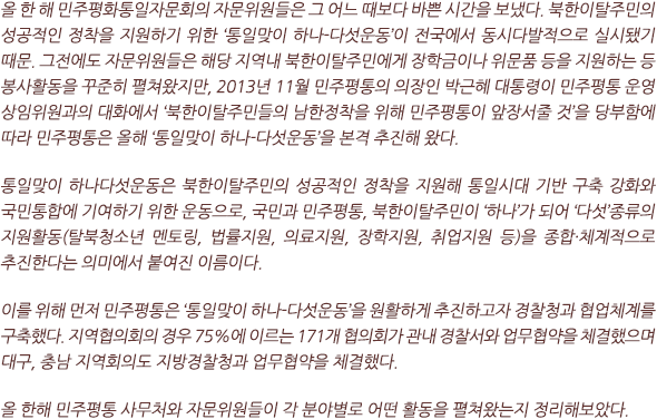 올 한 해 민주평화통일자문회의 자문위원들은 그 어느 때보다 바쁜 시간을 보냈다. 북한이탈주민의 성공적인 정착을 지원하기 위한 ‘통일맞이 하나-다섯운동’이 전국에서 동시다발적으로 실시됐기 때문. 그전에도 자문위원들은 해당 지역내 북한이탈주민에게 장학금이나 위문품 등을 지원하는 등 봉사활동을 꾸준히 펼쳐왔지만, 2013년 11월 민주평통의 의장인 박근혜 대통령이 민주평통 운영 상임위원과의 대화에서 ‘북한이탈주민들의 남한정착을 위해 민주평통이 앞장서줄 것’을 당부함에 따라 민주평통은 올해 ‘통일맞이 하나-다섯운동’을 본격 추진해 왔다. 

통일맞이 하나다섯운동은 북한이탈주민의 성공적인 정착을 지원해 통일시대 기반 구축 강화와 국민통합에 기여하기 위한 운동으로, 국민과 민주평통, 북한이탈주민이 ‘하나’가 되어 ‘다섯’종류의 지원활동(탈북청소년 멘토링, 법률지원, 의료지원, 장학지원, 취업지원 등)을 종합·체계적으로 추진한다는 의미에서 붙여진 이름이다. 

이를 위해 먼저 민주평통은 ‘통일맞이 하나-다섯운동’을 원활하게 추진하고자 경찰청과 협업체계를 구축했다. 지역협의회의 경우 75%에 이르는 171개 협의회가 관내 경찰서와 업무협약을 체결했으며  대구, 충남 지역회의도 지방경찰청과 업무협약을 체결했다.

올 한해 민주평통 사무처와 자문위원들이 각 분야별로 어떤 활동을 펼쳐왔는지 정리해보았다.