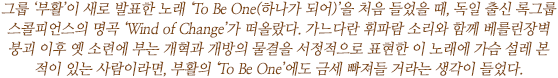 그룹 ‘부활’이 새로 발표한 노래 ‘To Be One(하나가 되어)’을 처음 들었을 때, 독일 출신 록그룹 스콜피언스의 명곡 ‘Wind of Change’가 떠올랐다. 가느다란 휘파람 소리와 함께 베를린장벽 붕괴 이후 옛 소련에 부는 개혁과 개방의 물결을 서정적으로 표현한 이 노래에 가슴 설레 본 적이 있는 사람이라면, 부활의 ‘To Be One’에도 금세 빠져들 거라는 생각이 들었다.