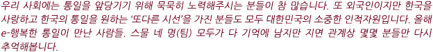 우리 사회에는 통일을 앞당기기 위해 묵묵히 노력해주시는 분들이 참 많습니다. 또 외국인이지만 한국을 사랑하고 한국의 통일을 원하는 ‘또다른 시선’을 가진 분들도 모두 대한민국의 소중한 인적자원입니다. 올해 e-행복한 통일이 만난 사람들. 스물 네 명(팀) 모두가 다 기억에 남지만 지면 관계상 몇몇 분들만 다시 추억해봅니다.