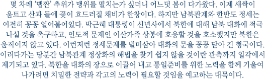 몇 차례 '맵짠' 추위가 맹위를 떨치는가 싶더니 어느덧 봄이 다가왔다. 이제 새싹이 움트고 산과 들에 꽃이 흐드러질 채비가 한창이다. 하지만 남북관계와 한반도 정세는 여전히 꽁꽁 얼어붙어있다. 박근혜 대통령이 신년사에서 북한에 대해 남북 대화에 적극 나설 것을 촉구하고, 인도적 문제인 이산가족 상봉에 호응할 것을 호소했지만 북한은 움직이지 않고 있다. 이런저런 정세문제를 빌미삼아 대화의 문을 꽁꽁 닫아 건 형국이다. 이러다가는 당분간 남북관계 정상화의 해법을 찾기 쉽지 않을 것이란 관측까지 일각에서 제기되고 있다. 북한을 대화의 장으로 이끌어 내고 통일준비를 위한 노력을 함께 기울여 나가려면 치밀한 전략과 각고의 노력이 필요할 것임을 예고하는 대목이다.