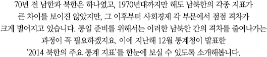 70년 전 남한과 북한은 하나였고, 1970년대까지만 해도 남북한의 각종 지표가 큰 차이를 보이진 않았지만, 그 이후부터 사회경제 각 부문에서 점점 격차가 크게 벌어지고 있습니다. 통일 준비를 위해서는 이러한 남북한 간의 격차를 줄여나가는 과정이 꼭 필요하겠지요. 이에 지난해 12월 통계청이 발표한‘2014 북한의 주요 통계 지표’를 한눈에 보실 수 있도록 소개해봅니다.