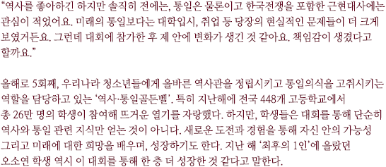 “역사를 좋아하긴 하지만 솔직히 전에는, 통일은 물론이고 한국전쟁을 포함한 근현대사에는 관심이 적었어요. 미래의 통일보다는 대학입시, 취업 등 당장의 현실적인 문제들이 더 크게 보였거든요. 그런데 대회에 참가한 후 제 안에 변화가 생긴 것 같아요. 책임감이 생겼다고 할까요.” 

올해로 5회째, 우리나라 청소년들에게 올바른 역사관을 정립시키고 통일의식을 고취시키는 역할을 담당하고 있는 ‘역사·통일골든벨’. 특히 지난해에 전국 448개 고등학교에서 총 26만 명의 학생이 참여해 뜨거운 열기를 자랑했다. 하지만, 학생들은 대회를 통해 단순히 역사와 통일 관련 지식만 얻는 것이 아니다. 새로운 도전과 경험을 통해 자신 안의 가능성 그리고 미래에 대한 희망을 배우며, 성장하기도 한다. 지난 해 ‘최후의 1인’에 올랐던 
오소연 학생 역시 이 대회를 통해 한 층 더 성장한 것 같다고 말한다. 