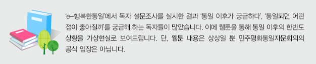 ‘e-행복한통일’에서 독자 설문조사를 실시한 결과 ‘통일 이후가 궁금하다’, ‘통일되면 어떤 점이 좋아질까’를 궁금해 하는 독자들이 많았습니다. 이에 웹툰을 통해 통일 이후의 한반도 상황을 가상현실로 보여드립니다. 단, 웹툰 내용은 상상일 뿐 민주평화통일자문회의의 공식 입장은 아닙니다.