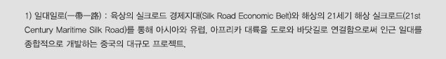 1) 일대일로(一帶一路) : 육상의 실크로드 경제지대(Silk Road Economic Belt)와 해상의 21세기 해상 실크로드(21st Century Maritime Silk Road)를 통해 아시아와 유럽, 아프리카 대륙을 도로와 바닷길로 연결함으로써 인근 일대를 종합적으로 개발하는 중국의 대규모 프로젝트.