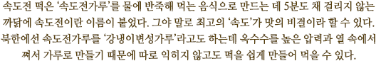 속도전 떡은 ‘속도전가루’를 물에 반죽해 먹는 음식으로 만드는 데 5분도 채 걸리지 않는 까닭에 속도전이란 이름이 붙었다. 그야 말로 최고의 ‘속도’가 맛의 비결이라 할 수 있다. 
북한에선 속도전가루를 ‘강냉이변성가루’라고도 하는데 옥수수를 높은 압력과 열 속에서 
쪄서 가루로 만들기 때문에 따로 익히지 않고도 떡을 쉽게 만들어 먹을 수 있다.