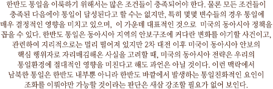 한반도 통일을 이룩하기 위해서는 많은 조건들이 충족되어야 한다. 물론 모든 조건들이 충족된 다음에야 통일이 달성된다고 할 수는 없지만, 특히 몇몇 변수들의 경우 통일에 매우 결정적인 영향을 미치고 있으며,  이 가운데 대표적인 것으로  미국의 동아시아 정책을 꼽을 수 있다. 한반도 통일은 동아시아 지역의 안보구조에 커다란 변화를 야기할 사건이고, 관련하여 지리적으로는 멀리 떨어져 있지만 2차 대전 이후 미국이 동아시아 안보의 핵심 행위자로 자리매김해온 사실을 고려할 때, 미국의 동아시아 전략은 우리의 통일환경에 절대적인 영향을 미친다고 해도 과언은 아닐 것이다. 이런 맥락에서 남북한 통일은 한반도 내부뿐 아니라 한반도 바깥에서 발생하는 통일친화적인 요인이 조화를 이뤄야만 가능할 것이라는 판단은 새삼 강조할 필요가 없어 보인다.