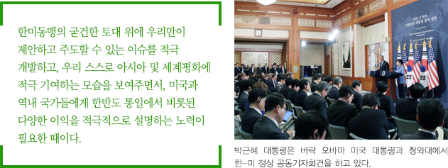 한미동맹의 굳건한 토대 위에 우리만이 제안하고 주도할 수 있는 이슈를 적극 개발하고, 우리 스스로 아시아 및 세계평화에 적극 기여하는 모습을 보여주면서, 미국과 역내 국가들에게 한반도 통일에서 비롯된 다양한 이익을 적극적으로 설명하는 노력이 필요한 때이다. / 박근혜 대통령은 버락 오바마 미국 대통령과 청와대에서 한-미 정상 공동기자회견을 하고 있다.