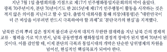 지난 7월 1일 출범회의를 기점으로 제17기 민주평화통일자문회의의 막이 올랐다. 광복 70주년이자, 분단 70년이기도 한 2015년에 제17기 민주평통이 활동을 시작하는 것은 적지 않은 의미를 지닌다고 할 수 있다. 출범식 대회사를 통해 의장(대통령)은 “대한민국이 더 큰 비상을 이루려면 반드시 극복하여야 할 과제”로 ‘분단국가의 현실’을 지적했다. 
남북한 간의 뿌리 깊은 정치적 불신과 군사적 대치가 무한한 잠재력을 지닌 남북 간의 경제적 교류ㆍ협력을 가로 막으면서, 남북 공동번영과 평화통일의 결정적 장애가 된지 벌써 70년이 된 것이다. 이를 감안할 때, 이제 분단의 극복과 통일시대의 개막은 단순한 당위명제의 차원을 넘어선, 현실적인 핵심목표가 되어야 한다.