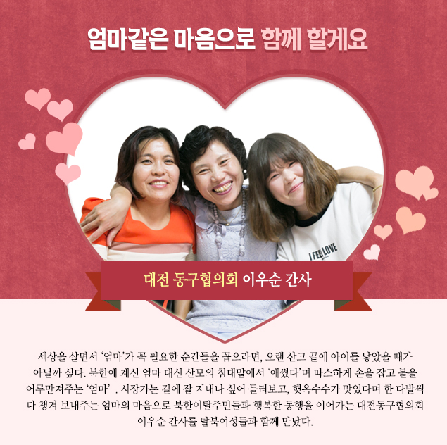 엄마같은 마음으로 탈북민들을 돌봐드려요! 대전 동구협의회 이우순 간사 
                    
                    세상을 살면서 ‘엄마’가 꼭 필요한 순간들을 꼽으라면, 오랜 산고 끝에 아이를 낳았을 때가 아닐까 싶다. 북한에 계신 엄마 대신 산모의 침대맡에서 ‘애썼다’며 따스하게 손을 잡고 볼을 어루만져주는 ‘엄마’. 시장가는 길에 잘 지내나 싶어 들러보고, 햇옥수수가 맛있다며 한 다발씩 다 챙겨 보내주는 엄마의 마음으로 북한이탈주민들과 행복한 동행을 이어가는 대전동구협의회 이우순 간사를 탈북여성들과 함께 만났다.