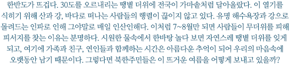 한반도가 뜨겁다. 30도를 오르내리는 땡볕 더위에 전국이 가마솥처럼 달아올랐다. 이 열기를 식히기 위해 산과 강, 바다로 떠나는 사람들의 행렬이 끊이지 않고 있다. 유명 해수욕장과 강으로 몰려드는 인파로 인해 그야말로 매일 인산인해다. 이처럼 7~8월만 되면 사람들이 무더위를 피해 피서지를 찾는 이유는 분명하다. 시원한 물속에서 한바탕 놀다 보면 자연스레 땡볕 더위를 잊게 되고, 여기에 가족과 친구, 연인들과 함께하는 시간은 아름다운 추억이 되어 우리의 마음속에 오랫동안 남기 때문이다. 그렇다면 북한주민들은 이 뜨거운 여름을 어떻게 보내고 있을까?