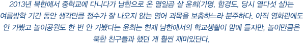 2013년 북한에서 중학교에 다니다가 남한으로 온 열일곱 살 윤희(가명, 함경도, 당시 열다섯 살)는 여름방학 기간 동안 생각만큼 점수가 잘 나오지 않는 영어 과목을 보충하느라 분주하다. 아직 영화관에도 안 가봤고 놀이공원도 한 번 안 가봤다는 윤희는 현재 남한에서의 학교생활이 맘에 들지만, 놀이만큼은 북한 친구들과 했던 게 훨씬 재미있단다.