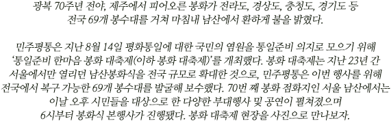 광복 70주년 전야, 제주에서 피어오른 봉화가 전라도, 경상도, 충청도, 경기도 등 전국 69개 봉수대를 거쳐 마침내 남산에서 환하게 불을 밝혔다. 

민주평통은 지난 8월 14일 평화통일에 대한 국민의 염원을 통일준비 의지로 모으기 위해 ‘통일준비 한마음 봉화 대축제(이하 봉화 대축제)’를 개최했다. 봉화 대축제는 지난 23년 간 서울에서만 열리던 남산봉화식을 전국 규모로 확대한 것으로, 민주평통은 이번 행사를 위해 전국에서 복구 가능한 69개 봉수대를 발굴해 보수했다. 70번 째 봉화 점화지인 서울 남산에서는 이날 오후 시민들을 대상으로 한 다양한 부대행사 및 공연이 펼쳐졌으며 6시부터 봉화식 본행사가 진행됐다. 봉화 대축제 현장을 사진으로 만나보자.