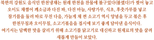 북한의 강원도 음식인 한천냉채는 원래 한천을 찬물에 불구었다(불렸다)가 찢어 놓고 오이도 채썰어 깨소금과 다진 파, 다진 마늘, 사탕가루, 식초, 후춧가루를 넣고 참기름을 둘러 따로 무친 다음, 가늘게 채 썬 소고기 역시 양념을 두고 볶은 후 한천무침과 오이무침, 소고기볶음을 접시에 보기 좋게 담아낸 음식이다. 여기서는 담백한 맛을 살리기 위해 소고기를 닭고기로 대신하고 원재료의 맛을 살려 새롭게 만들어 보았다. 