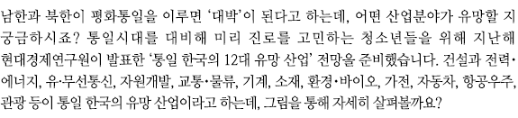 남한과 북한이 평화통일을 이루면 ‘대박’이 된다고 하는데, 어떤 산업분야가 유망할 지 궁금하시죠? 통일시대를 대비해 미리 진로를 고민하는 청소년들을 위해 지난해 현대경제연구원이 발표한 ‘통일 한국의 12대 유망 산업’ 전망을 준비했습니다. 건설과 전력・에너지, 유·무선통신, 자원개발, 교통・물류, 기계, 소재, 환경・바이오, 가전, 자동차, 항공우주, 관광 등이 통일 한국의 유망 산업이라고 하는데, 그림을 통해 자세히 살펴봅니다.