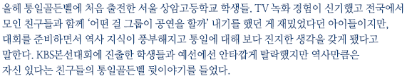 올헤 통일골든벨에 처음 출전한 서울 상암고등학교 학생들. TV 녹화 경험이 신기했고 전국에서 모인 친구들과 함께 ‘어떤 걸 그룹이 공연을 할까’ 내기를 했던 게 재밌었다던 아이들이지만, 대회를 준비하면서 역사 지식이 풍부해지고 통일에 대해 보다 진지한 생각을 갖게 됐다고 말한다. KBS본선대회에 진출한 학생들과 안타깝게 예선에서 탈락했지만 역사만큼은 자신 있다는 친구들의 통일골든벨 뒷이야기를 들었다.