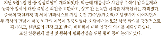 지난 9월 2일 한·중 정상회담이 개최되었다. 박근혜 대통령과 시진핑 주석이 남북문제와 동북아 정세에 대한 폭 넓은 의견을 교환하고, 상호간 돈독한 신뢰를 재확인하는 자리였다. 중국의 항일전쟁 및 세계 반파시스트 전쟁 승전 70주년(전승절) 기념행사가 이어지면서 두 정상의 만남에 더욱 세간의 이목이 집중되었다. 회담에서는 8.25 남북 합의를 긍정적으로 평가하고, 한반도의 긴장 고조 반대, 비핵화에 대한 양국의 의지를 재확인하였다. 또한 한중관계 발전 및 동북아 평화안정을 위한 협력 등이 논의되었다.