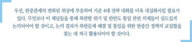 우선, 한중관계의 변화된 위상에 부응하여 기존 4대 전략 대화를 더욱 내실화시킬 필요가 있다. 무엇보다 이 채널들을 통해 북한발 위기 및 한반도 통일 관련 의제들이 심도있게 논의되어야 할 것이고, 논의 결과가 북한문제 해결 및 통일을 위한 한중간 정책의 교집합을 찾는 데 적극 활용되어야 할 것이다.