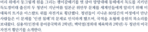 머리 위에서 둥그렇게 원을 그리는 괭이갈매기를 벗 삼아 망망대해 동해에서 독도를 지키던 독도경비대 출신의 두 청년이 지난여름 일본군 위안부 문제를 세계인들에게 알리기 위해 미 대륙의 뜨거운 아스팔트 위를 자전거로 횡단했다. 청년들이 지나온 68일간의 여정에서 만난 사람들은 이 문제를 ‘한일간 과거사’를 넘어 ‘인권 침해’의 문제로 인식하게 됐으며, 국적을 초월해 응원의 목소리를 보내왔다. 심용석(인천대 중어중문학과 2학년), 백덕열(경희대 체육학과 2학년) 두 청년의 미국 대륙 자전거 횡단기를 소개한다.