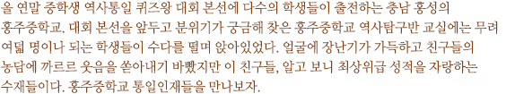 올 연말 중학생 역사통일골든벨 본선에 다수의 학생들이 출전하는 충남 홍성의 홍주중학교. 골든벨 본선을 앞두고 분위기가 궁금해 찾은 홍주중학교 역사탐구반 교실에는 무려 여덟 명이나 되는 학생들이 수다를 떨며 앉아있었다. 얼굴에 장난기가 가득하고 친구들의 농담에 까르르 웃음을 쏟아내기 바빴지만 이 친구들, 알고 보니 최상위급 성적을 자랑하는 수재들이다. 홍주중학교 통일인재들을 만나보자.